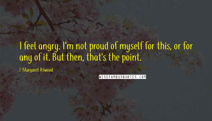 Margaret Atwood Quotes: I feel angry. I'm not proud of myself for this, or for any of it. But then, that's the point.