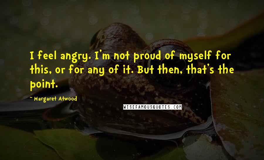 Margaret Atwood Quotes: I feel angry. I'm not proud of myself for this, or for any of it. But then, that's the point.