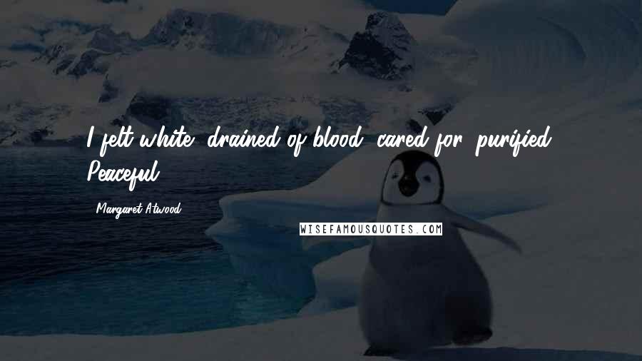 Margaret Atwood Quotes: I felt white, drained of blood, cared for, purified. Peaceful.