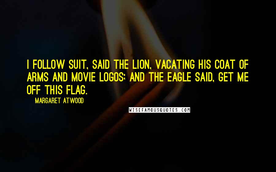 Margaret Atwood Quotes: I follow suit, said the lion, vacating his coat of arms and movie logos; and the eagle said, Get me off this flag.