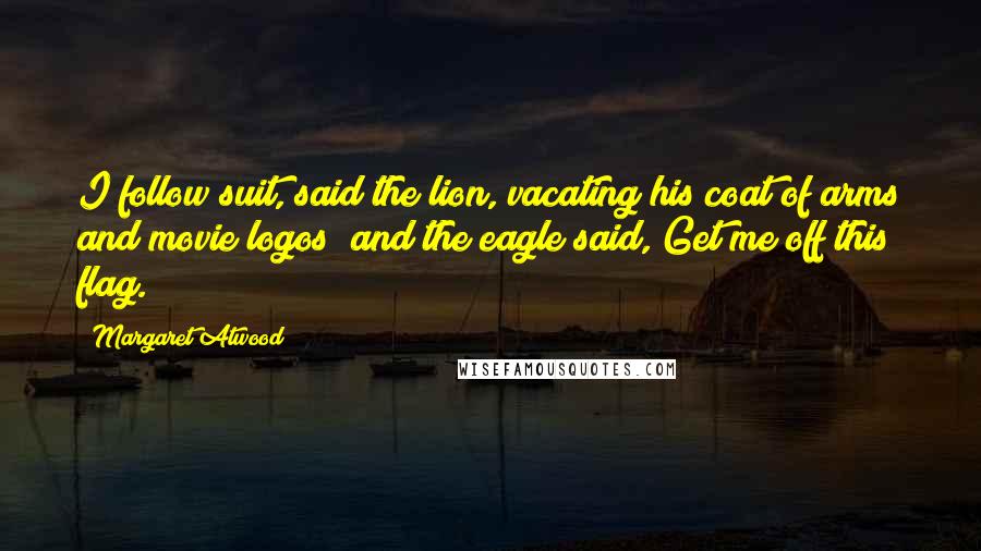 Margaret Atwood Quotes: I follow suit, said the lion, vacating his coat of arms and movie logos; and the eagle said, Get me off this flag.