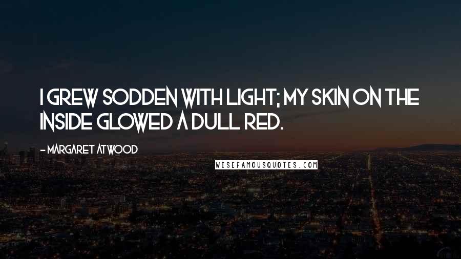 Margaret Atwood Quotes: I grew sodden with light; my skin on the inside glowed a dull red.