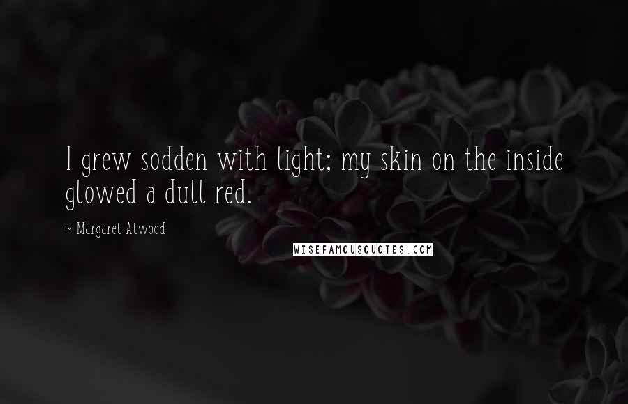 Margaret Atwood Quotes: I grew sodden with light; my skin on the inside glowed a dull red.