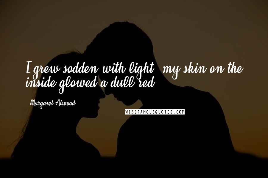 Margaret Atwood Quotes: I grew sodden with light; my skin on the inside glowed a dull red.