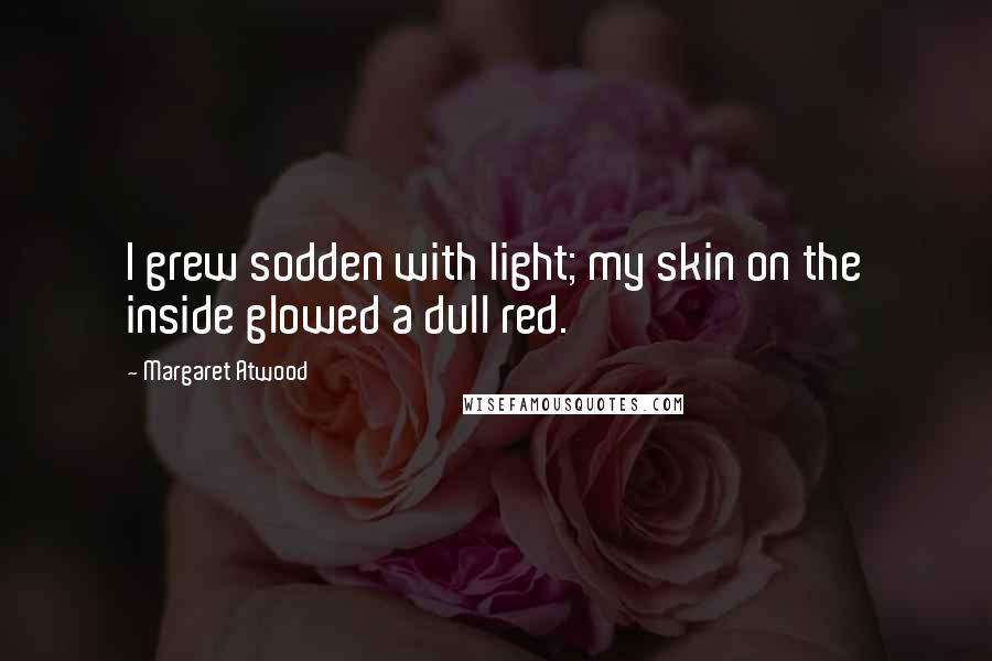 Margaret Atwood Quotes: I grew sodden with light; my skin on the inside glowed a dull red.
