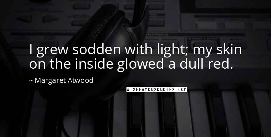 Margaret Atwood Quotes: I grew sodden with light; my skin on the inside glowed a dull red.