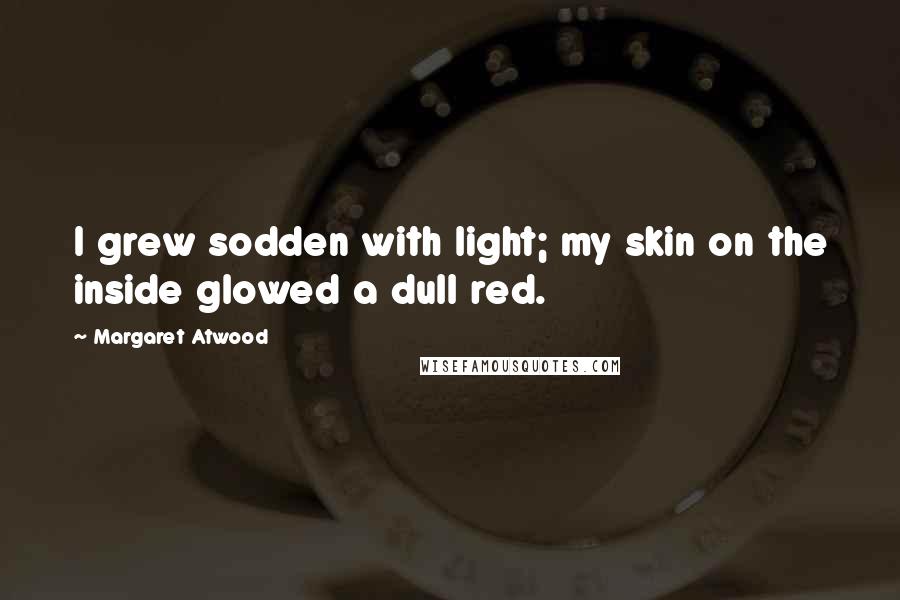 Margaret Atwood Quotes: I grew sodden with light; my skin on the inside glowed a dull red.