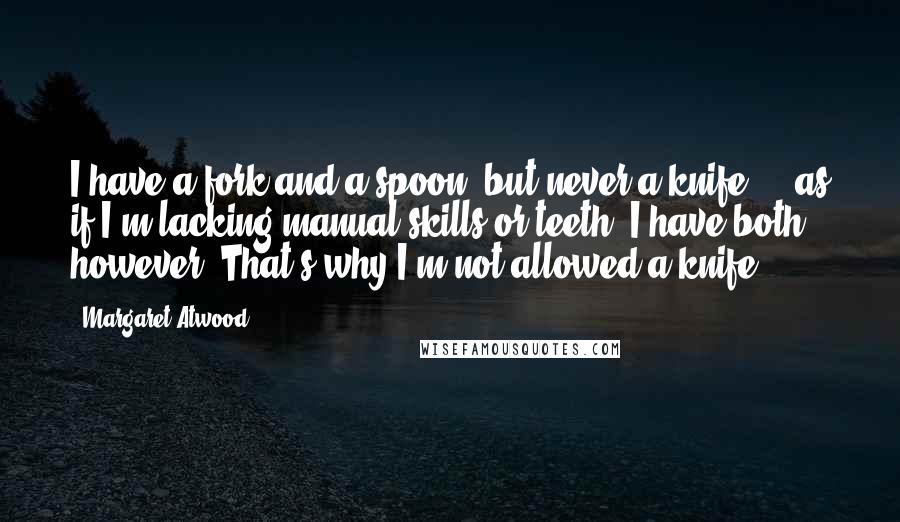 Margaret Atwood Quotes: I have a fork and a spoon, but never a knife ... as if I'm lacking manual skills or teeth. I have both, however. That's why I'm not allowed a knife.