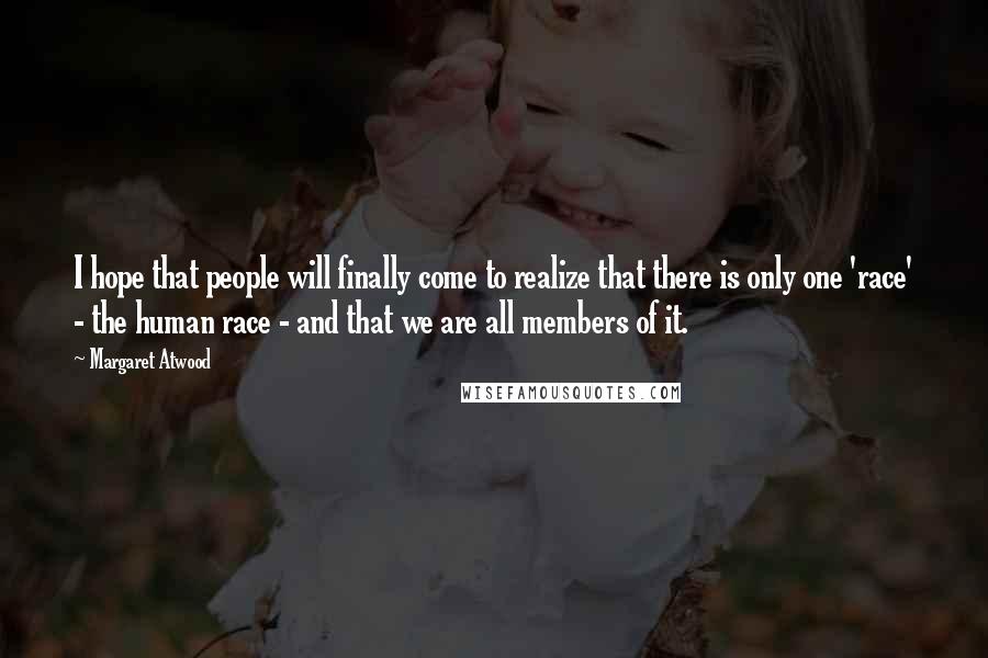 Margaret Atwood Quotes: I hope that people will finally come to realize that there is only one 'race' - the human race - and that we are all members of it.