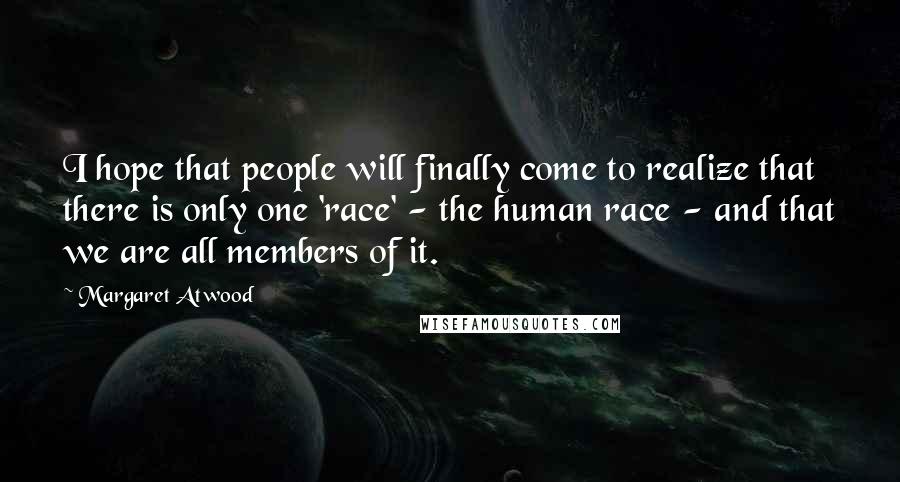 Margaret Atwood Quotes: I hope that people will finally come to realize that there is only one 'race' - the human race - and that we are all members of it.