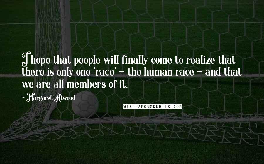 Margaret Atwood Quotes: I hope that people will finally come to realize that there is only one 'race' - the human race - and that we are all members of it.