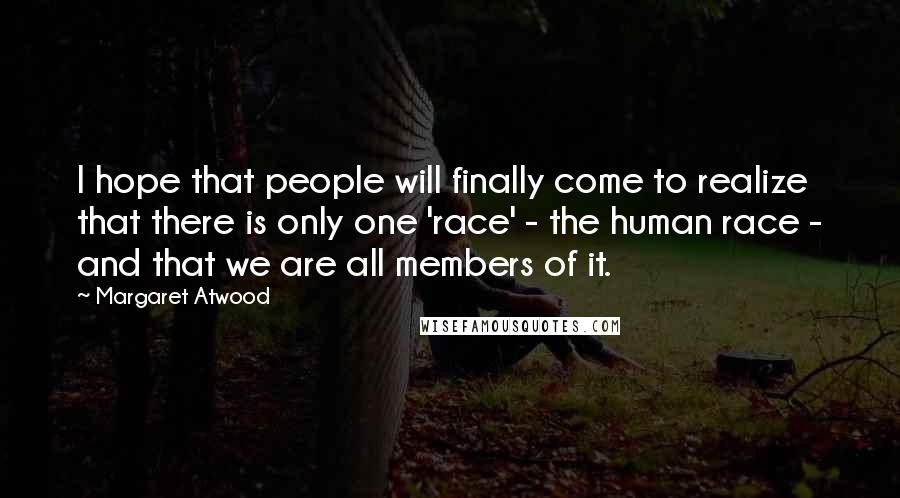 Margaret Atwood Quotes: I hope that people will finally come to realize that there is only one 'race' - the human race - and that we are all members of it.