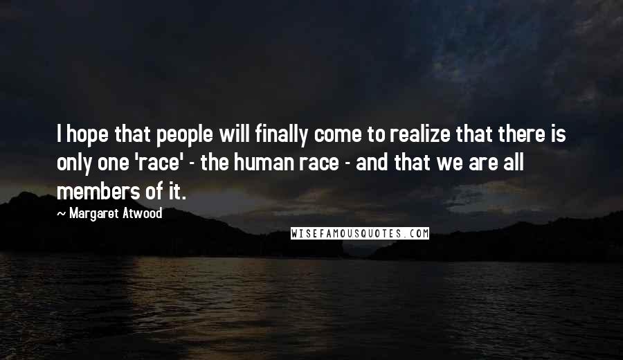 Margaret Atwood Quotes: I hope that people will finally come to realize that there is only one 'race' - the human race - and that we are all members of it.