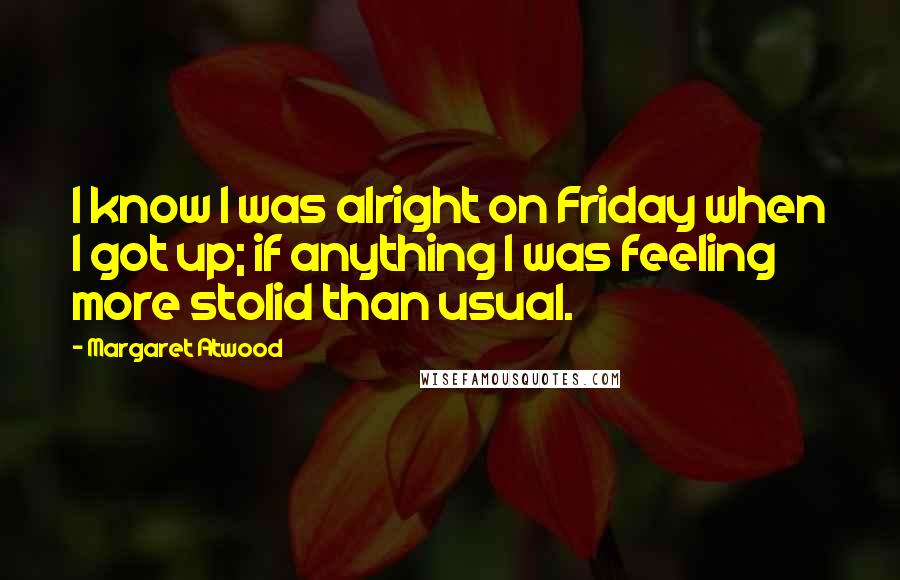 Margaret Atwood Quotes: I know I was alright on Friday when I got up; if anything I was feeling more stolid than usual.