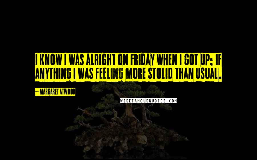 Margaret Atwood Quotes: I know I was alright on Friday when I got up; if anything I was feeling more stolid than usual.