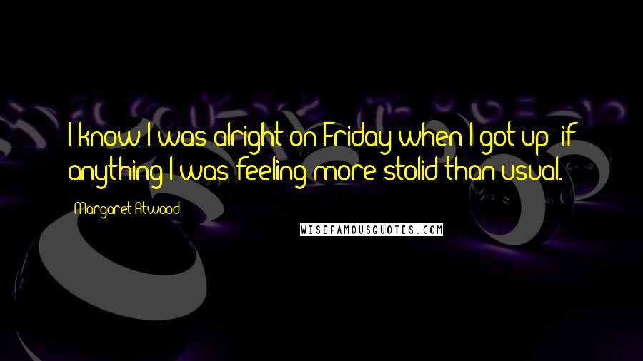 Margaret Atwood Quotes: I know I was alright on Friday when I got up; if anything I was feeling more stolid than usual.