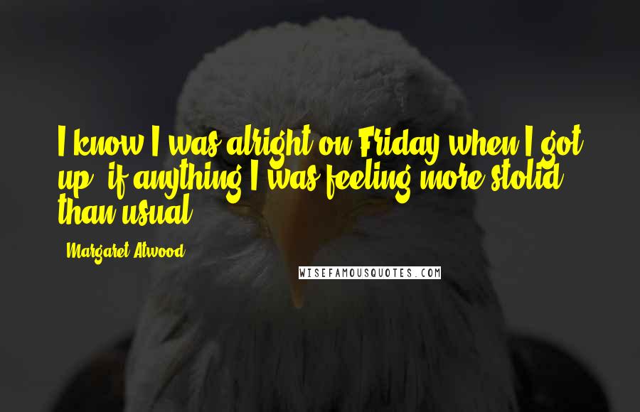 Margaret Atwood Quotes: I know I was alright on Friday when I got up; if anything I was feeling more stolid than usual.