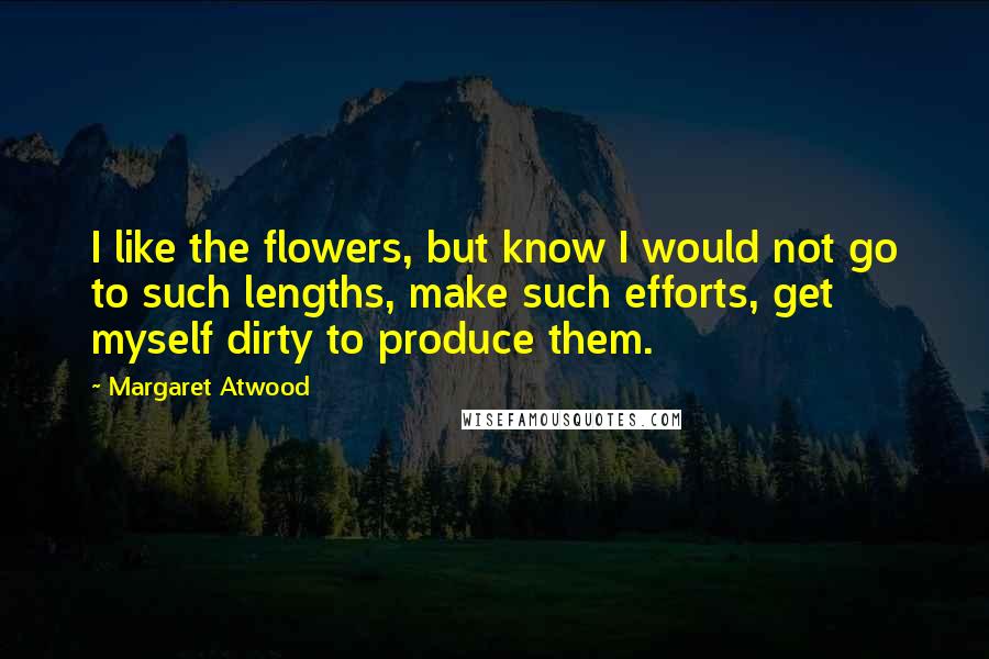 Margaret Atwood Quotes: I like the flowers, but know I would not go to such lengths, make such efforts, get myself dirty to produce them.