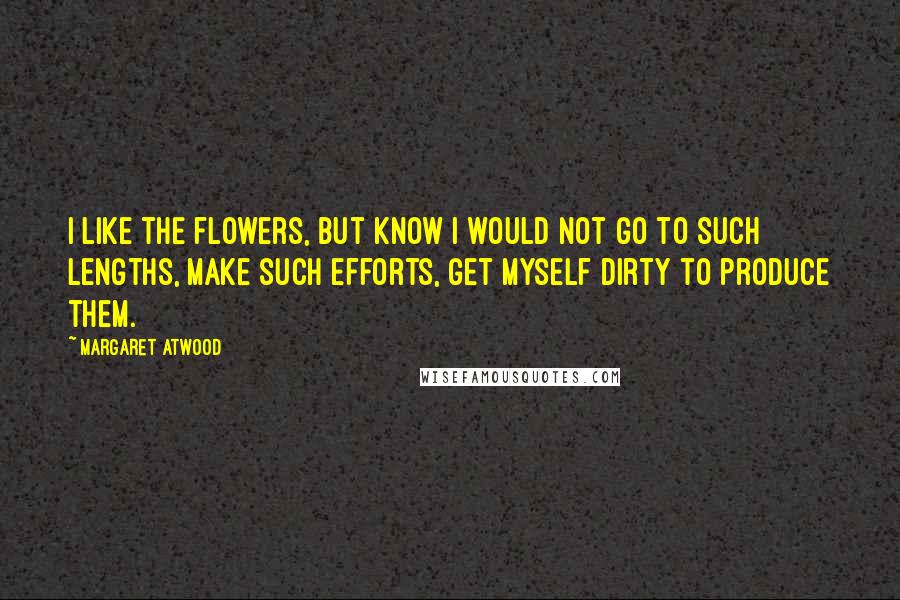 Margaret Atwood Quotes: I like the flowers, but know I would not go to such lengths, make such efforts, get myself dirty to produce them.