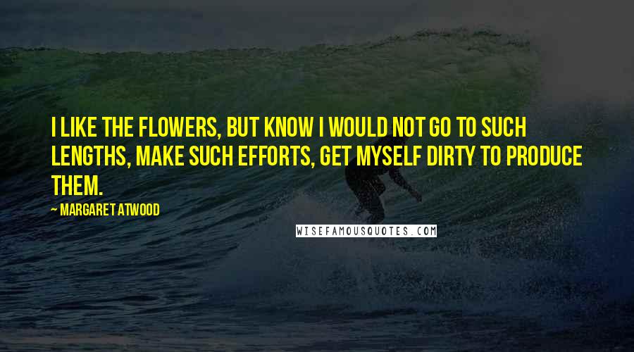 Margaret Atwood Quotes: I like the flowers, but know I would not go to such lengths, make such efforts, get myself dirty to produce them.