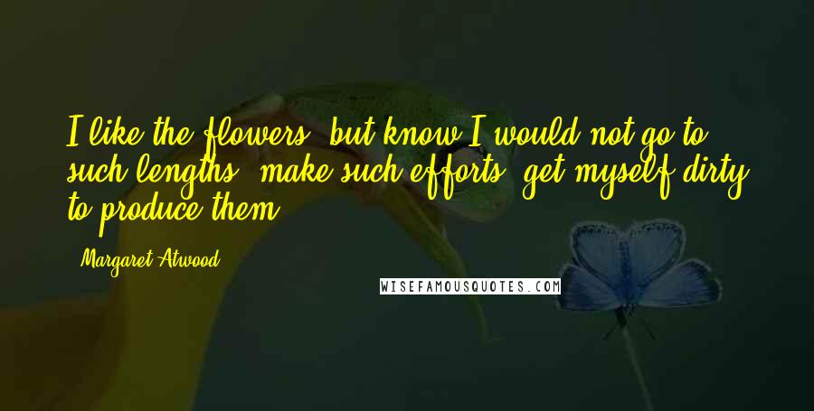 Margaret Atwood Quotes: I like the flowers, but know I would not go to such lengths, make such efforts, get myself dirty to produce them.