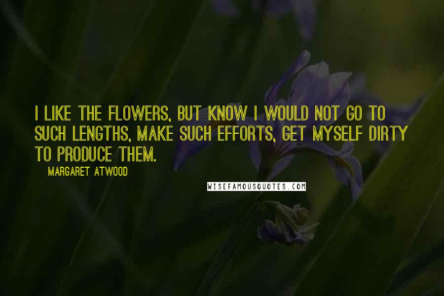 Margaret Atwood Quotes: I like the flowers, but know I would not go to such lengths, make such efforts, get myself dirty to produce them.