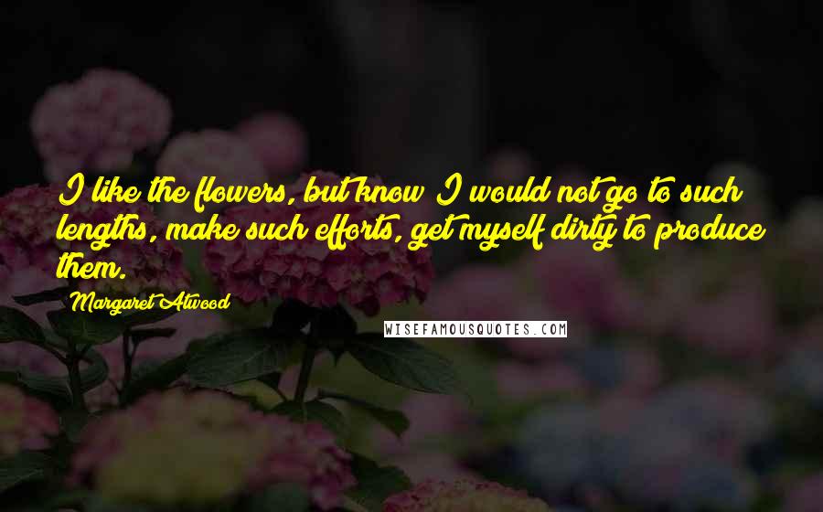 Margaret Atwood Quotes: I like the flowers, but know I would not go to such lengths, make such efforts, get myself dirty to produce them.