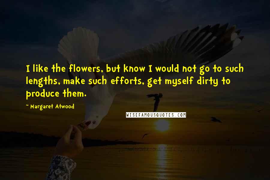 Margaret Atwood Quotes: I like the flowers, but know I would not go to such lengths, make such efforts, get myself dirty to produce them.