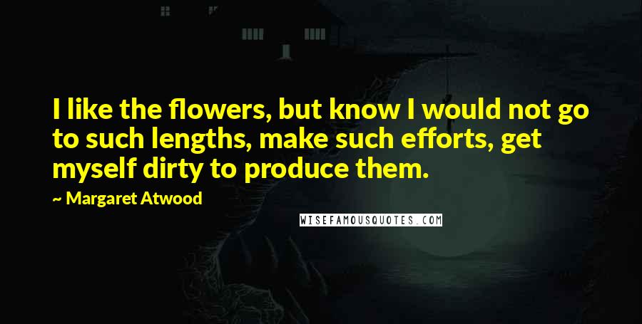 Margaret Atwood Quotes: I like the flowers, but know I would not go to such lengths, make such efforts, get myself dirty to produce them.