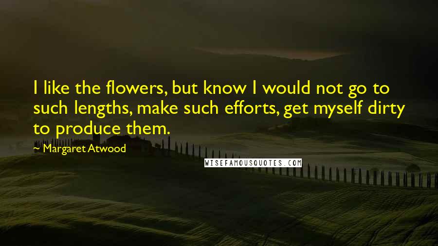 Margaret Atwood Quotes: I like the flowers, but know I would not go to such lengths, make such efforts, get myself dirty to produce them.