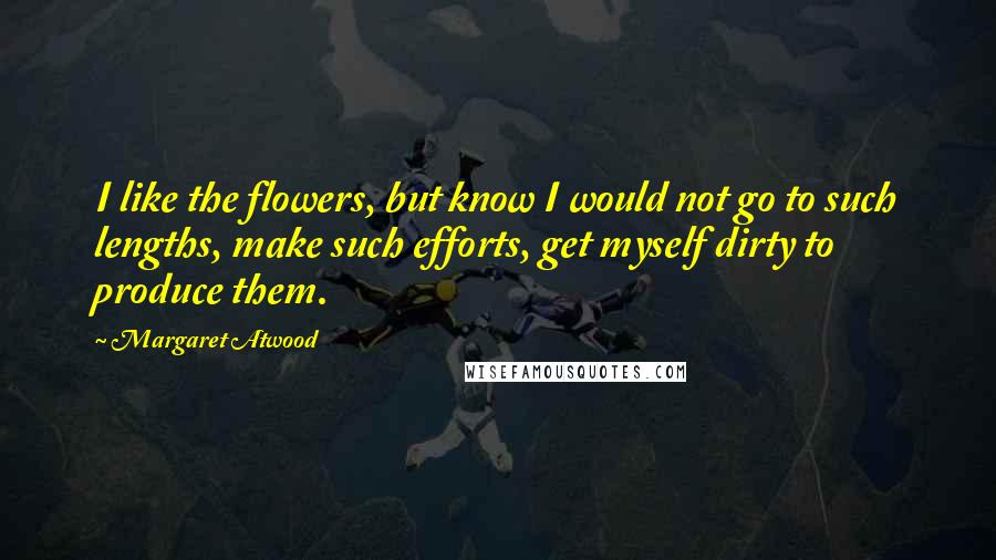 Margaret Atwood Quotes: I like the flowers, but know I would not go to such lengths, make such efforts, get myself dirty to produce them.