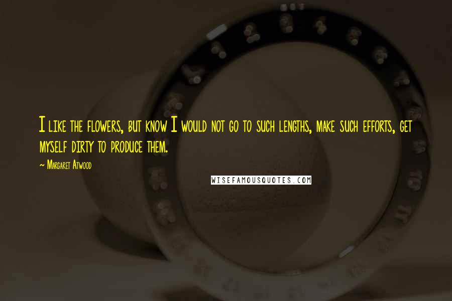 Margaret Atwood Quotes: I like the flowers, but know I would not go to such lengths, make such efforts, get myself dirty to produce them.
