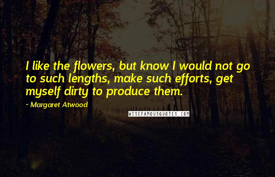 Margaret Atwood Quotes: I like the flowers, but know I would not go to such lengths, make such efforts, get myself dirty to produce them.