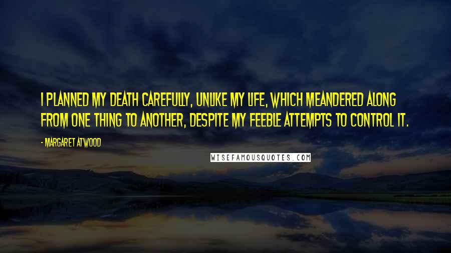 Margaret Atwood Quotes: I planned my death carefully, unlike my life, which meandered along from one thing to another, despite my feeble attempts to control it.