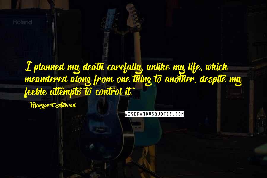 Margaret Atwood Quotes: I planned my death carefully, unlike my life, which meandered along from one thing to another, despite my feeble attempts to control it.