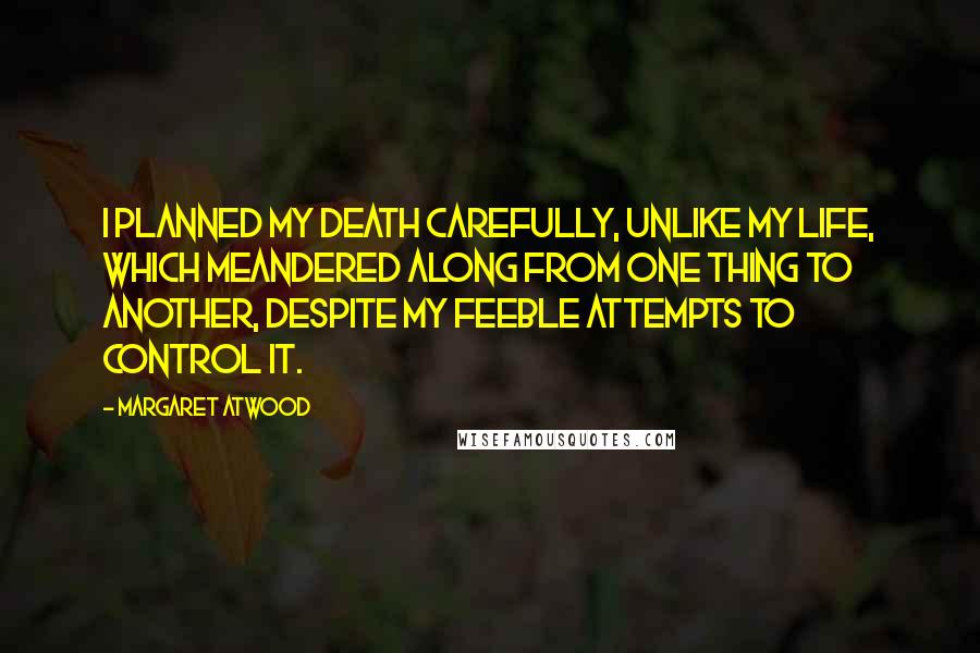 Margaret Atwood Quotes: I planned my death carefully, unlike my life, which meandered along from one thing to another, despite my feeble attempts to control it.