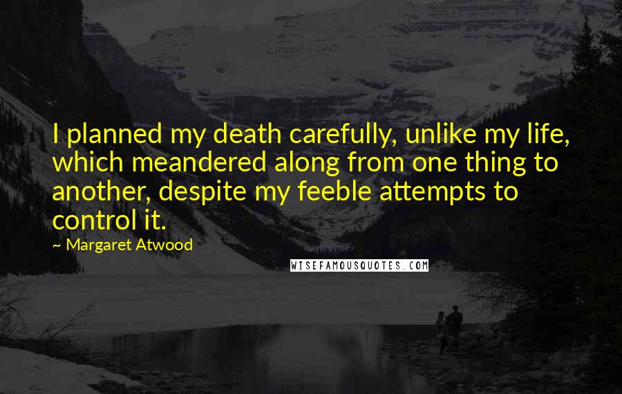 Margaret Atwood Quotes: I planned my death carefully, unlike my life, which meandered along from one thing to another, despite my feeble attempts to control it.