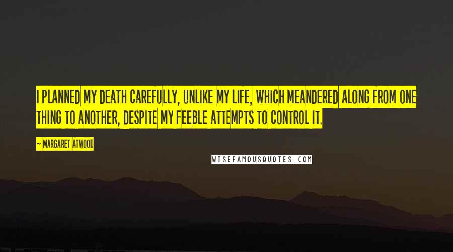 Margaret Atwood Quotes: I planned my death carefully, unlike my life, which meandered along from one thing to another, despite my feeble attempts to control it.