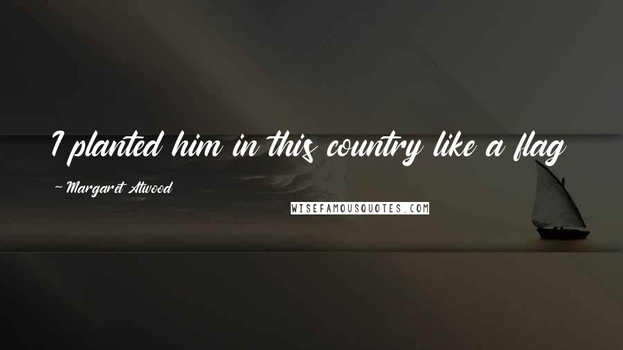 Margaret Atwood Quotes: I planted him in this country like a flag