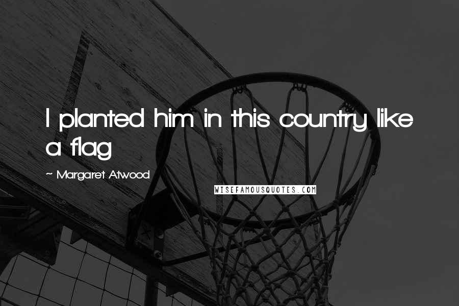 Margaret Atwood Quotes: I planted him in this country like a flag