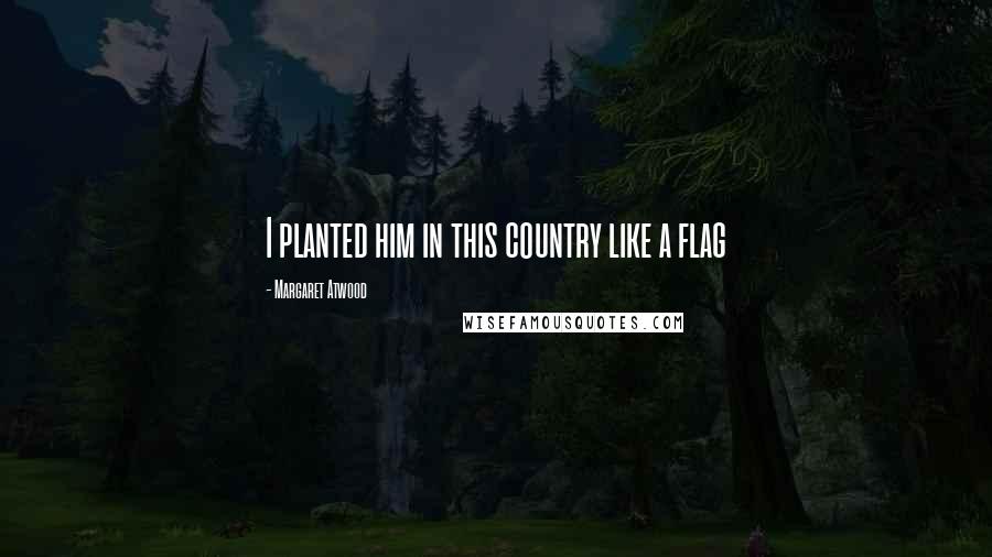 Margaret Atwood Quotes: I planted him in this country like a flag