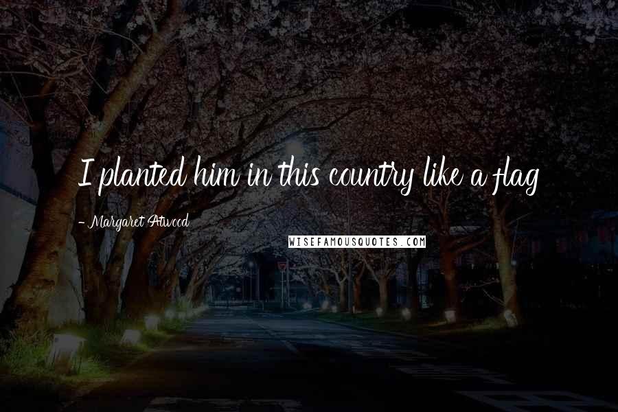Margaret Atwood Quotes: I planted him in this country like a flag