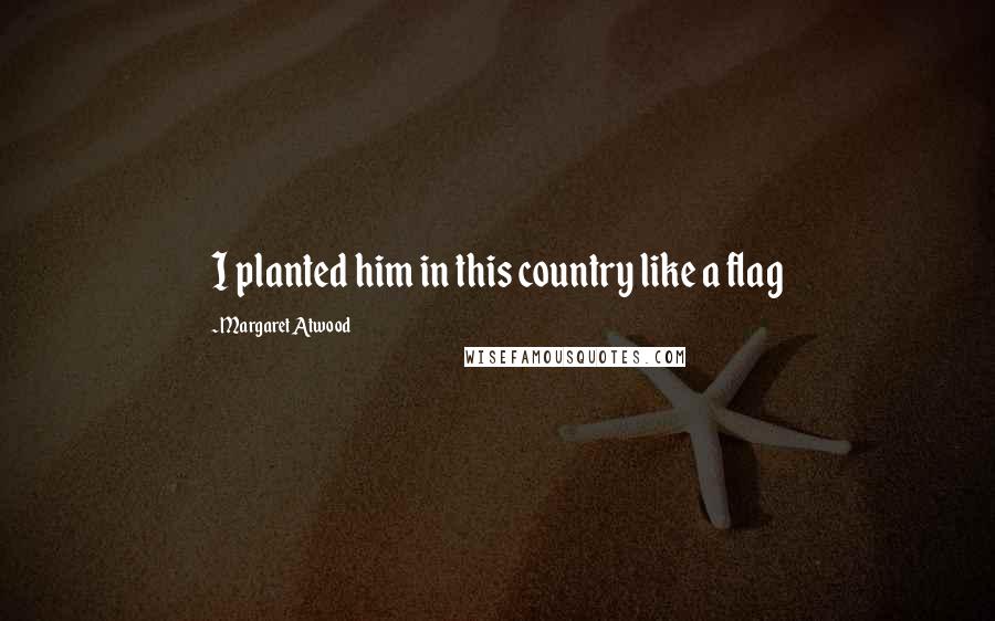 Margaret Atwood Quotes: I planted him in this country like a flag