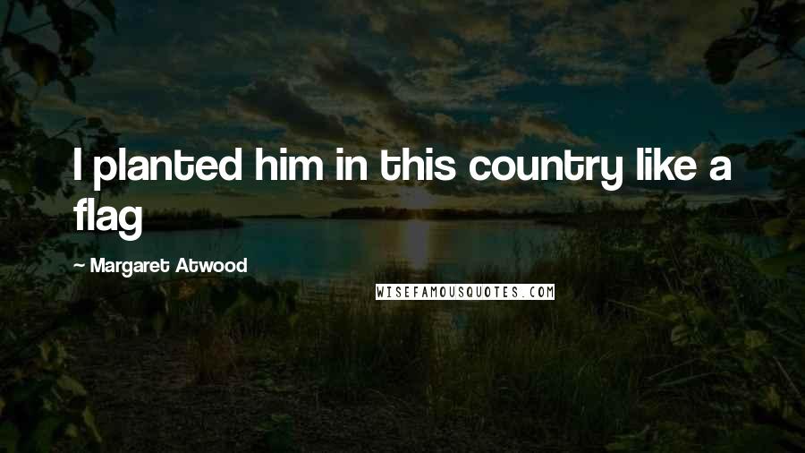 Margaret Atwood Quotes: I planted him in this country like a flag