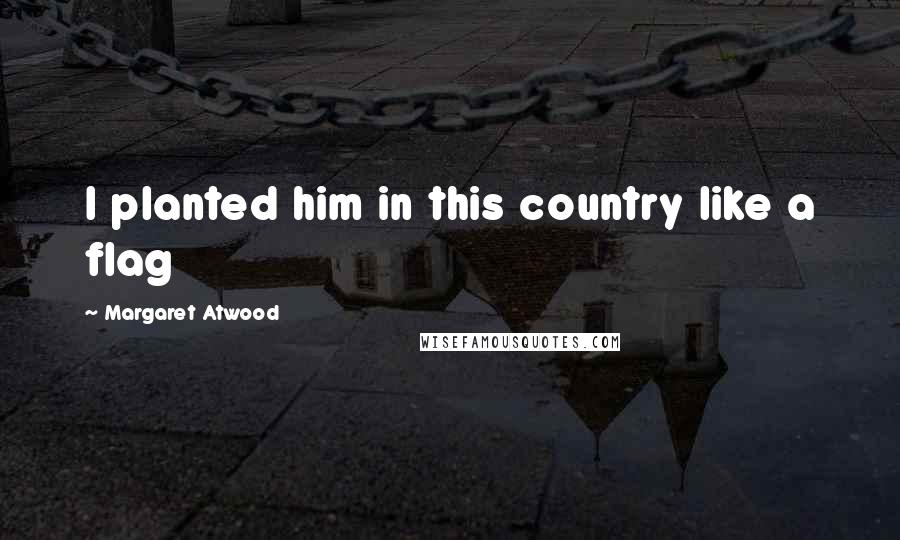 Margaret Atwood Quotes: I planted him in this country like a flag