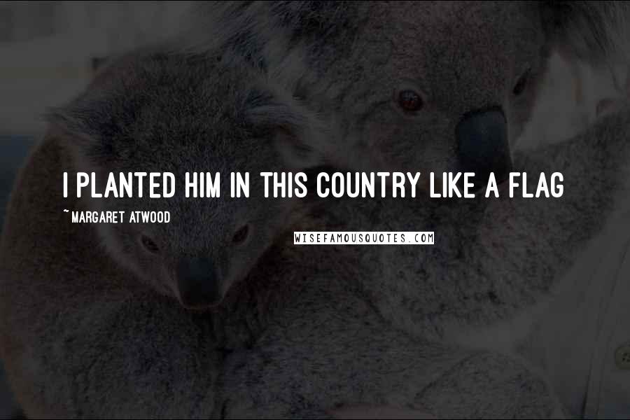 Margaret Atwood Quotes: I planted him in this country like a flag