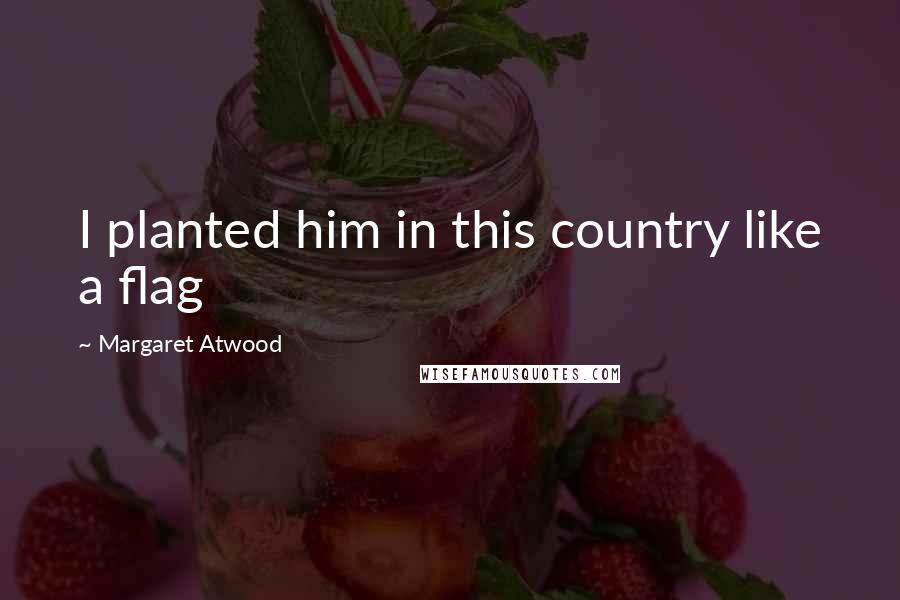Margaret Atwood Quotes: I planted him in this country like a flag