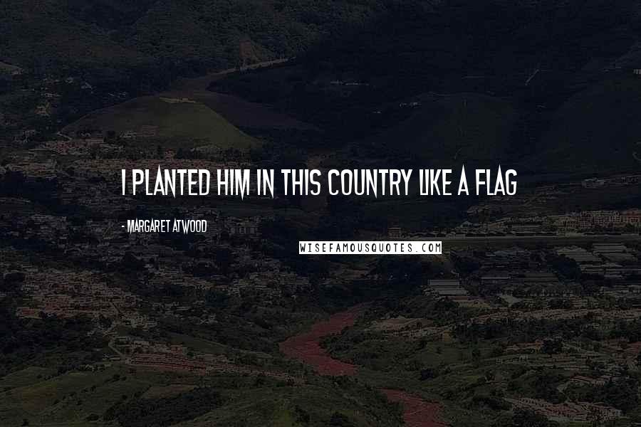 Margaret Atwood Quotes: I planted him in this country like a flag