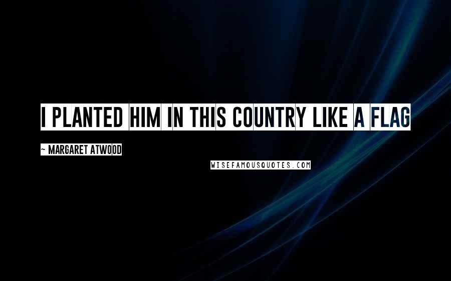 Margaret Atwood Quotes: I planted him in this country like a flag