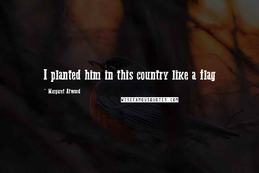 Margaret Atwood Quotes: I planted him in this country like a flag
